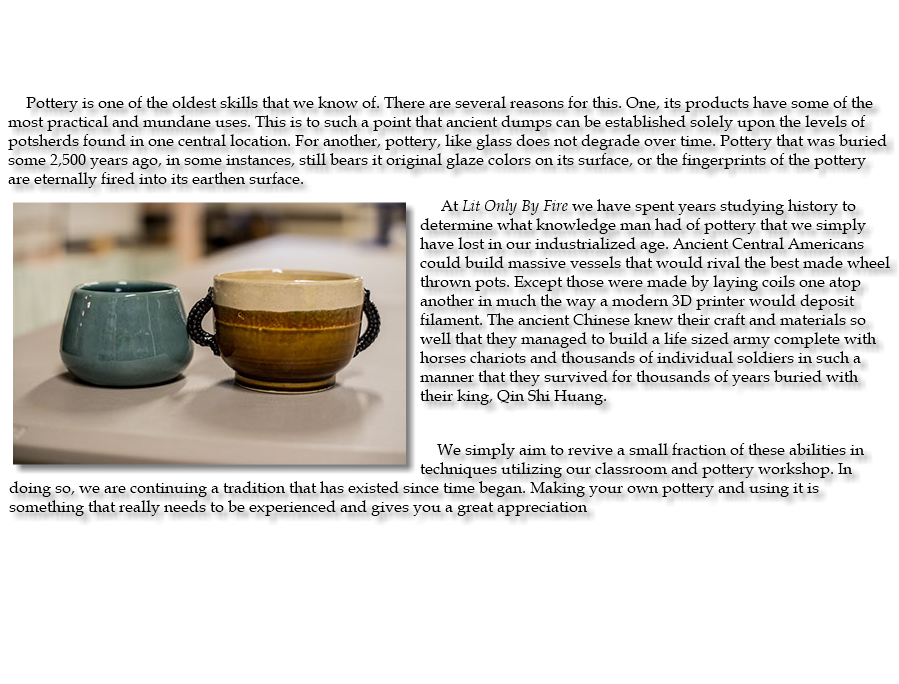 &nbsp;Pottery is one of the oldest skills that we know of. There are several reasons for this. One, its products have some of the most practical and mundane uses. This is to such a point that ancient dumps can be established solely upon the levels of potsherds found in one central location. For another, pottery, like glass does not degrade over time. Pottery that was buried some 2,500 years ago, in some instances, still bears it original glaze colors on its surface, or the fingerprints of the pottery are eternally fired into its earthen surface. ﷯At Lit Only By Fire we have spent years studying history to determine what knowledge man had of pottery that we simply have lost in our industrialized age. Ancient Central Americans could build massive vessels that would rival the best made wheel thrown pots. Except those were made by laying coils one atop another in much the way a modern 3D printer would deposit filament. The ancient Chinese knew their craft and materials so well that they managed to build a life sized army complete with horses chariots and thousands of individual soldiers in such a manner that they survived for thousands of years buried with their king, Qin Shi Huang. We simply aim to revive a small fraction of these abilities in techniques utilizing our classroom and pottery workshop. In doing so, we are continuing a tradition that has existed since time began. Making your own pottery and using it is something that really needs to be experienced and gives you a great appreciation 