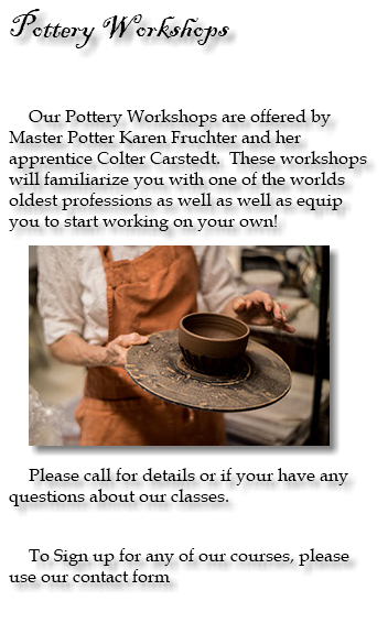 Pottery Workshops Our Pottery Workshops are offered by Master Potter Karen Fruchter and her apprentice Colter Carstedt. These workshops will familiarize you with one of the worlds oldest professions as well as well as equip you to start working on your own! ﷯ Please call for details or if your have any questions about our classes. To Sign up for any of our courses, please use our contact form 