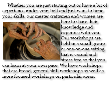 Whether you are just starting out or have a bit of experience under your belt and just want to hone your skills, our master ﷯craftsmen and women are here to share their knowledge and expertise with you. Our workshops are held in a small group or one-on-one setting that is casual and stress free so that you can learn at your own pace. We have workshops that are broad, general skill workshops as well as more focused workshops on particular areas. 