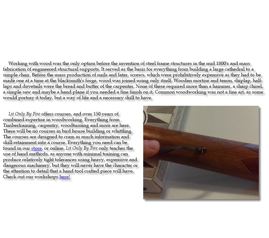 &nbsp;Working with wood was the only option before the invention of steel frame structures in the mid 1800's and mass fabrication of engineered structural supports. It served as the basis for everything from building a large cathedral to a simple chair. Before the mass production of nails and later, screws, which were prohibitively expensive as they had to be made one at a time at the blacksmith's forge, wood was joined using only itself. Wooden mortise and tenon, shiplap, half-laps and dovetails were the bread and butter of the carpenter. None of these required more than a hammer, a sharp chisel, a simple saw and maybe a hand plane if you needed a fine finish on it. Common woodworking was not a fine art, as some would portray it today, but a way of life and a necessary skill to have. ﷯ Lit Only By Fire offers courses, and over 150 years of combined expertise in woodworking. Everything from Timberframing, carpentry, woodturning and more are here. There will be no courses in bird house building or whittling. The courses are designed to cram as much information and skill retainment into a course. Everything you need can be found in our store, or online. Lit Only By Fire only teaches the use of hand methods, as anyone with minimal training can produce relatively tight tolerances using heavy, expensive and dangerous machinery, but they will never have the character or the attention to detail that a hand tool crafted piece will have. Check out our workshops here! 