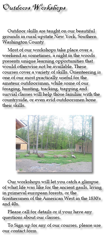 Outdoors Workshops Outdoor skills are taught on our beautiful grounds in rural upstate New York, Southern Washington County Most of our workshops take place over a weekend as sometimes, a night in the woods presents unique learning opportunities that would otherwise not be available. These courses cover a variety of skills. Orienteering is one of our most practically useful for the amateur outdoorsman, while some of our foraging, hunting, tracking, trapping and survial classes will help those familiar with the countryside, or even avid outdoorsmen hone their skills. ﷯ Our workshops will let you catch a glimpse of what life was like for the ancient gauls, living in primeval european forests, or the frontiersmen of the American West in the 1830's and 40s. Please call for details or if your have any questions about our classes. To Sign up for any of our courses, please use our contact form 