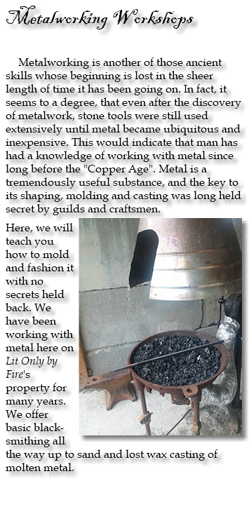 Metalworking Workshops Metalworking is another of those ancient skills whose beginning is lost in the sheer length of time it has been going on. In fact, it seems to a degree, that even after the discovery of metalwork, stone tools were still used extensively until metal became ubiquitous and inexpensive. This would indicate that man has had a knowledge of working with metal since long before the "Copper Age". Metal is a tremendously useful substance, and the key to its shaping, molding and casting was long held secret by guilds and craftsmen. ﷯ Here, we will teach you how to mold and fashion it with no secrets held back. We have been working with metal here on Lit Only by Fire's property for many years. We offer basic black-smithing all the way up to sand and lost wax casting of molten metal. 