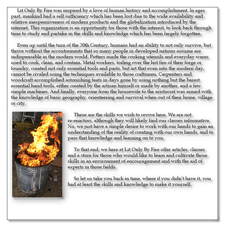 Lit Only By Fire was inspired by a love of human history and accomplishment. In ages past, mankind had a self sufficiency which has been lost due to the wide availability and relative inexpensiveness of modern products and the globalization introduced by the internet. This organization is an opportunity for those with the interest, to look back through time to study and partake in the skills and knowledge which has been largely forgotten. Even up until the turn of the 20th Century, humans had an ability to not only survive, but thrive without the accoutrements that so many people in developed nations assume are indispensable in the modern world. Potters made the cooking utensils and everyday wares used to cook, clean, and contain. Metal workers, toiling over the hot fire of their forge or foundry, created not only essential tools and parts, but art that even into the modern day, cannot be rivaled using the techniques available to those craftsmen. Carpenters and woodcraft accomplished astonishing feats in days gone by using nothing but the barest essential hand tools, either created by the artisan himself or made by another, and a few simple machines. And finally, everyone from the housewife to the aristocrat was armed with the knowledge of basic geography, orienteering and survival when out of their home, village or city. ﷯These are the skills we wish to revive here. We are not re-enactors, although they will likely find our classes informative. No, we just have a simple desire to work with our hands to gain an understanding of the reality of creating with our own hands, and to pass that knowledge and learning on to you. To that end, we here at Lit Only By Fire offer articles, classes and a store for those who would like to learn and cultivate those skills in an environment of encouragement and with the aid of experts in those fields. So let us take you back in time, where if you didn’t have it, you had at least the skills and knowledge to make it yourself. 