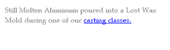 Still Molten Aluminum poured into a Lost Wax Mold during one of our casting classes.